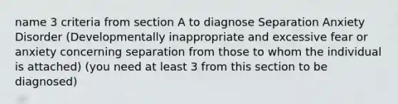 name 3 criteria from section A to diagnose Separation Anxiety Disorder (Developmentally inappropriate and excessive fear or anxiety concerning separation from those to whom the individual is attached) (you need at least 3 from this section to be diagnosed)