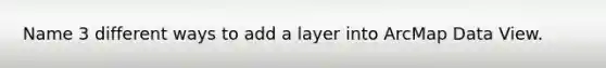 Name 3 different ways to add a layer into ArcMap Data View.