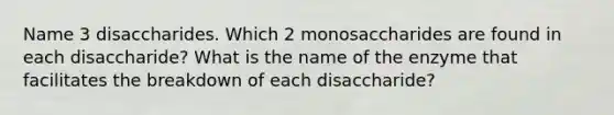 Name 3 disaccharides. Which 2 monosaccharides are found in each disaccharide? What is the name of the enzyme that facilitates the breakdown of each disaccharide?