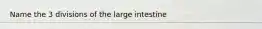 Name the 3 divisions of the large intestine