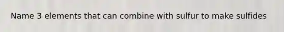 Name 3 elements that can combine with sulfur to make sulfides