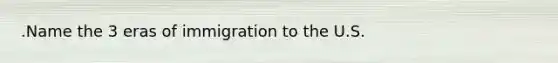 .Name‌ ‌the‌ ‌3‌ ‌eras‌ ‌of‌ ‌immigration‌ ‌to‌ ‌the‌ ‌U.S.‌