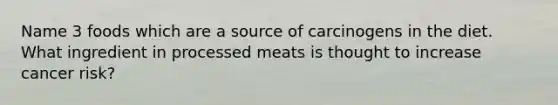 Name 3 foods which are a source of carcinogens in the diet. What ingredient in processed meats is thought to increase cancer risk?