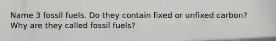 Name 3 fossil fuels. Do they contain fixed or unfixed carbon? Why are they called fossil fuels?