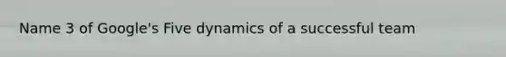 Name 3 of Google's Five dynamics of a successful team