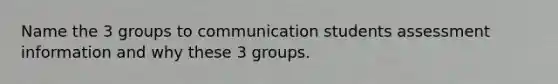 Name the 3 groups to communication students assessment information and why these 3 groups.