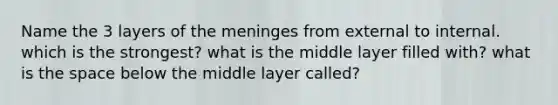 Name the 3 layers of the meninges from external to internal. which is the strongest? what is the middle layer filled with? what is the space below the middle layer called?