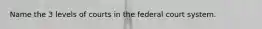 Name the 3 levels of courts in the federal court system.