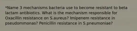 *Name 3 mechanisms bacteria use to become resistant to beta lactam antibiotics. What is the mechanism responsible for Oxacillin resistance on S.aureus? Imipenem resistance in pseudommonas? Penicillin resistance in S.pneumoniae?