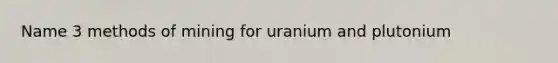 Name 3 methods of mining for uranium and plutonium