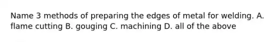 Name 3 methods of preparing the edges of metal for welding. A. flame cutting B. gouging C. machining D. all of the above