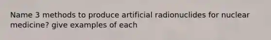 Name 3 methods to produce artificial radionuclides for nuclear medicine? give examples of each