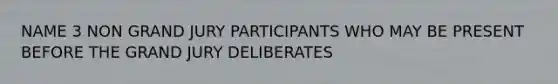 NAME 3 NON GRAND JURY PARTICIPANTS WHO MAY BE PRESENT BEFORE THE GRAND JURY DELIBERATES