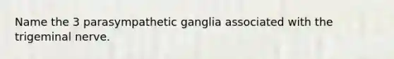 Name the 3 parasympathetic ganglia associated with the trigeminal nerve.