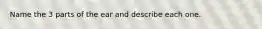 Name the 3 parts of the ear and describe each one.