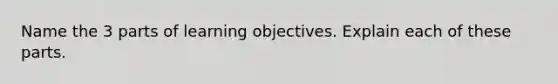 Name the 3 parts of learning objectives. Explain each of these parts.