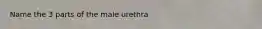 Name the 3 parts of the male urethra