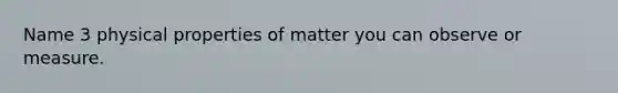 Name 3 physical properties of matter you can observe or measure.