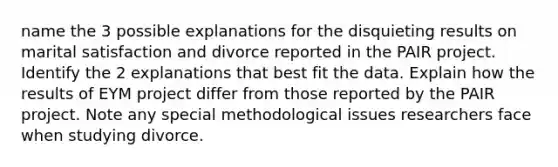 name the 3 possible explanations for the disquieting results on marital satisfaction and divorce reported in the PAIR project. Identify the 2 explanations that best fit the data. Explain how the results of EYM project differ from those reported by the PAIR project. Note any special methodological issues researchers face when studying divorce.