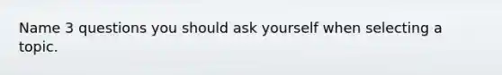 Name 3 questions you should ask yourself when selecting a topic.