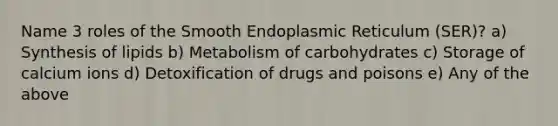 Name 3 roles of the Smooth Endoplasmic Reticulum (SER)? a) Synthesis of lipids b) Metabolism of carbohydrates c) Storage of calcium ions d) Detoxification of drugs and poisons e) Any of the above