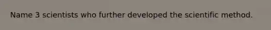 Name 3 scientists who further developed the scientific method.