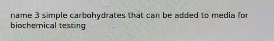 name 3 simple carbohydrates that can be added to media for biochemical testing