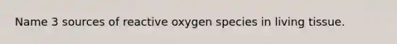 Name 3 sources of reactive oxygen species in living tissue.