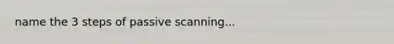 name the 3 steps of passive scanning...