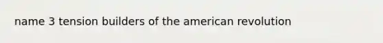 name 3 tension builders of the american revolution