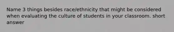 Name 3 things besides race/ethnicity that might be considered when evaluating the culture of students in your classroom. short answer