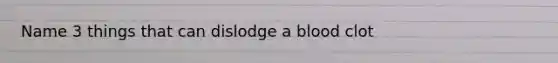 Name 3 things that can dislodge a blood clot