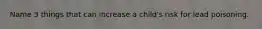 Name 3 things that can increase a child's risk for lead poisoning.