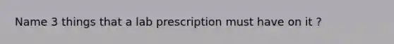 Name 3 things that a lab prescription must have on it ?