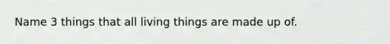 Name 3 things that all living things are made up of.