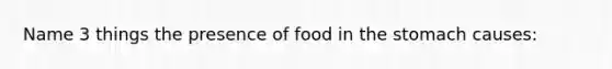 Name 3 things the presence of food in the stomach causes: