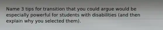 Name 3 tips for transition that you could argue would be especially powerful for students with disabilities (and then explain why you selected them).