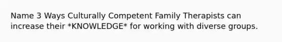 Name 3 Ways Culturally Competent Family Therapists can increase their *KNOWLEDGE* for working with diverse groups.