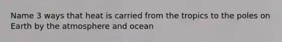 Name 3 ways that heat is carried from the tropics to the poles on Earth by the atmosphere and ocean
