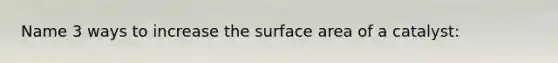 Name 3 ways to increase the surface area of a catalyst: