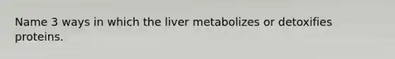 Name 3 ways in which the liver metabolizes or detoxifies proteins.