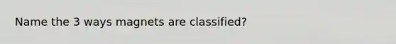 Name the 3 ways magnets are classified?