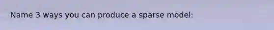 Name 3 ways you can produce a sparse model: