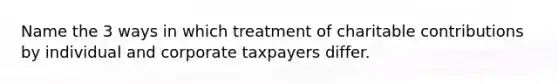 Name the 3 ways in which treatment of charitable contributions by individual and corporate taxpayers differ.