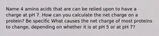 Name 4 <a href='https://www.questionai.com/knowledge/k9gb720LCl-amino-acids' class='anchor-knowledge'>amino acids</a> that are can be relied upon to have a charge at pH 7. How can you calculate the net charge on a protein? Be specific What causes the net charge of most proteins to change, depending on whether it is at pH 5 or at pH 7?