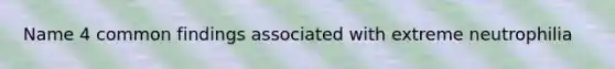 Name 4 common findings associated with extreme neutrophilia