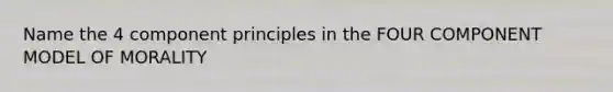 Name the 4 component principles in the FOUR COMPONENT MODEL OF MORALITY