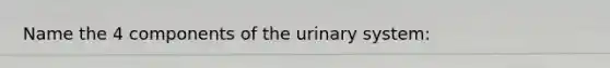 Name the 4 components of the urinary system: