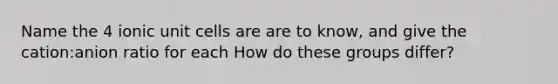 Name the 4 ionic unit cells are are to know, and give the cation:anion ratio for each How do these groups differ?