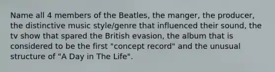 Name all 4 members of the Beatles, the manger, the producer, the distinctive music style/genre that influenced their sound, the tv show that spared the British evasion, the album that is considered to be the first "concept record" and the unusual structure of "A Day in The Life".